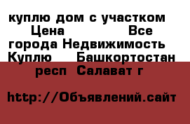 куплю дом с участком › Цена ­ 300 000 - Все города Недвижимость » Куплю   . Башкортостан респ.,Салават г.